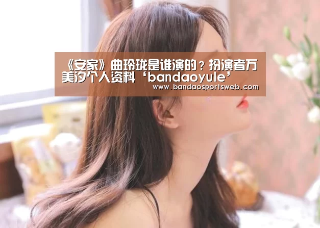 《安家》曲玲珑是谁演的?扮演者万美汐个人资料‘bandaoyule’(图1) 半岛娱乐官网